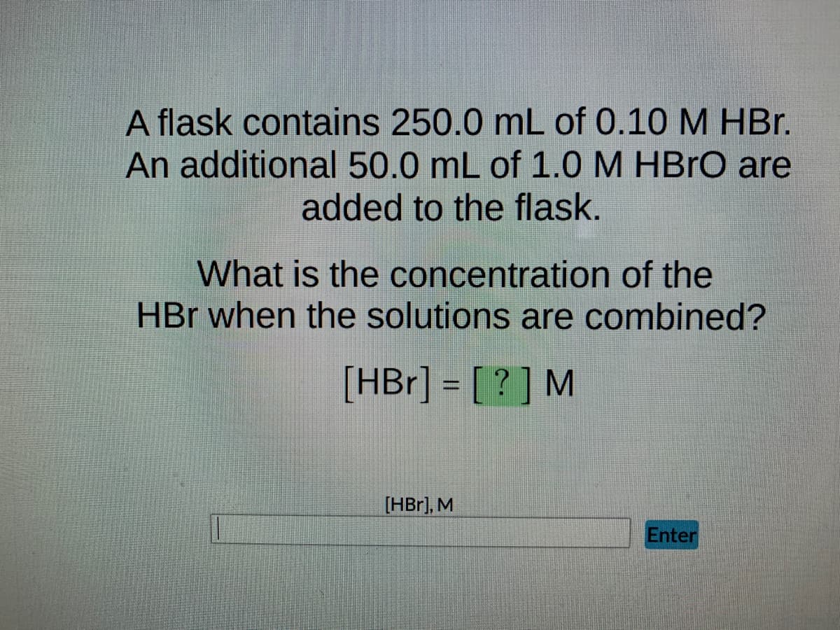 A flask contains 250.0 mL of 0.10 M HBr.
An additional 50.0 mL of 1.0 M HBrO are
added to the flask.
What is the concentration of the
HBr when the solutions are combined?
[HBr] = [?] M
[HBr], M
Enter