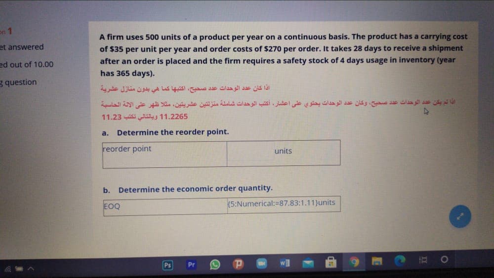on 1
A firm uses 500 units of a product per year on a continuous basis. The product has a carrying cost
et answered
of $35 per unit per year and order costs of $270 per order. It takes 28 days to receive a shipment
after an order is placed and the firm requires a safety stock of 4 days usage in inventory (year
ed out of 10.00
has 365 days).
g question
اذا كان عد د الوحدات عد د صحيح، أكتبها كما هي بدون منازل عشرية
اذا لم یكن عد د الوحدات عد د صحيح، وكان عد د الوحدات يحتوي على اعشار، أكتب الوحدات شاملة منزلتين عشريتين، مثلا ظهر على الالة الحاسبة
11.23 lys 11.2265
a.
Determine the reorder point.
reorder point
units
b.
Determine the economic order quantity.
EOQ
(5:Numerical:=87.83:1.11)}units
Ps
Pr
