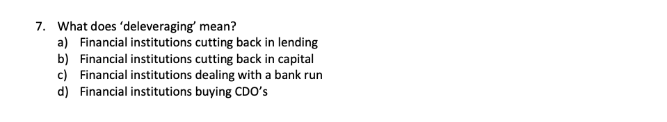 7. What does 'deleveraging' mean?
a) Financial institutions cutting back in lending
b) Financial institutions cutting back in capital
c) Financial institutions dealing with a bank run
d) Financial institutions buying CDO's