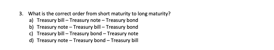 3. What is the correct order from short maturity to long maturity?
a) Treasury bill - Treasury note - Treasury bond
b) Treasury note - Treasury bill - Treasury bond
c) Treasury bill - Treasury bond - Treasury note
d) Treasury note - Treasury bond - Treasury bill