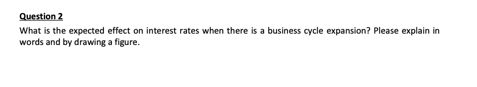 Question 2
What is the expected effect on interest rates when there is a business cycle expansion? Please explain in
words and by drawing a figure.