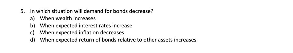 5. In which situation will demand for bonds decrease?
a) When wealth increases
b) When expected interest rates increase
c) When expected inflation decreases
d) When expected return of bonds relative to other assets increases