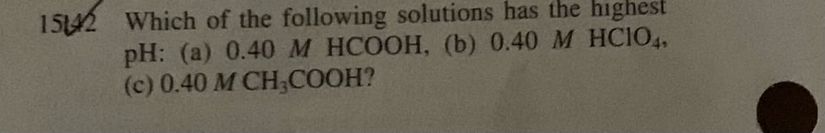 15142 Which of the following solutions has the highest
pH: (a) 0.40 M HCOOH, (b) 0.40 M HCIO4.
(c) 0.40 M CH,COOH?
