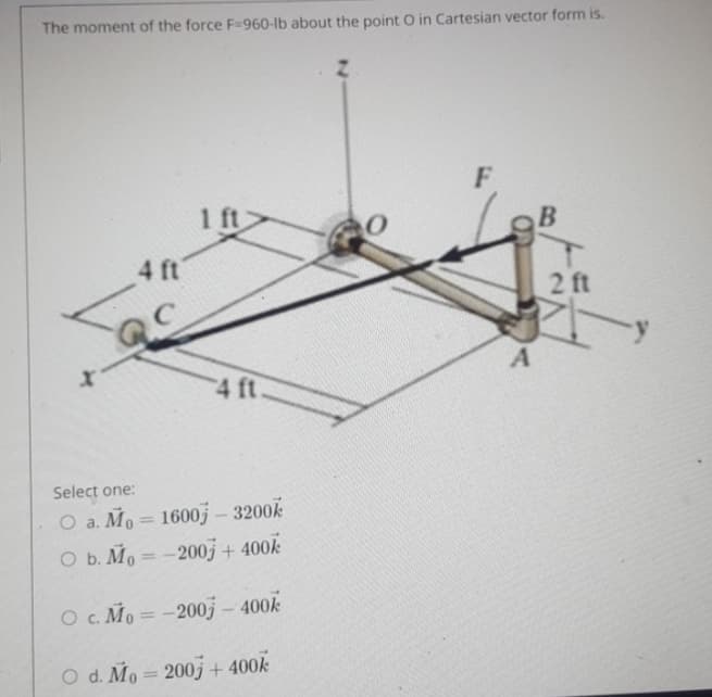 The moment of the force F=960-lb about the point O in Cartesian vector form is.
F
1 ft
4 ft
2 ft
A
4 ft.
Select one:
O a. Mo = 1600j – 3200k
O b. Mo = -200j + 400k
%3D
O c. Mo = -200j - 400k
%3D
O d. Mo = 200j + 400k
%3D
