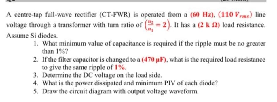 A centre-tap full-wave rectifier (CT-FWR) is operated from a (60 Hz), (110 V,ms) line
voltage through a transformer with turn ratio of ( = 2). It has a (2 k 2) load resistance.
Assume Si diodes.
1. What minimum value of capacitance is required if the ripple must be no greater
than 1%?
2. If the filter capacitor is changed to a (470 µF), what is the required load resistance
to give the same ripple of 1%.
3. Determine the DC voltage on the load side.
4. What is the power dissipated and minimum PIV of each diode?
5. Draw the circuit diagram with output voltage waveform.
