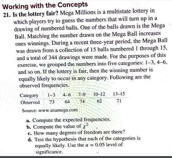 Working with the Concepts
21. Is the lottery fair? Mega Millions is a multistate lottery in
which players try to guess the numbers that will turn up in a
drawing of numbered balls. One of the balls drawn is the Mega
Ball. Matching the number drawn on the Mega Ball increases
ones winnings. During a recent three-year period, the Mega Ball
was drawn from a collection of 15 balls numbered 1 through 15,
and a total of 344 drawings were made. For the purposes of this
exercise, we grouped the numbers into five categories: 1-3, 4-6,
and so on. If the lottery is fair, then the winning number is
equally likely to occur in any category. Following are the
observed frequencies.
Category
1-3
4-6
7-9
10-12
13-15
Observed
73
64
74
62
71
Source: www.usamega.com
a. Compute the expected frequencies.
b. Compute the value of x
c. How many degrees of freedom are there?
d. Test the hypothesis that each of the categories is
equally likely. Use the a = 0.05 level of
significance.
