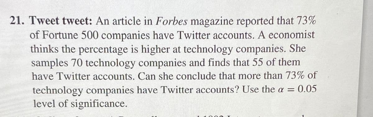 21. Tweet tweet: An article in Forbes magazine reported that 73%
of Fortune 500 companies have Twitter accounts. A economist
thinks the percentage is higher at technology companies. She
samples 70 technology companies and finds that 55 of them
have Twitter accounts. Can she conclude that more than 73% of
technology companies have Twitter accounts? Use the a = 0.05
level of significance.
