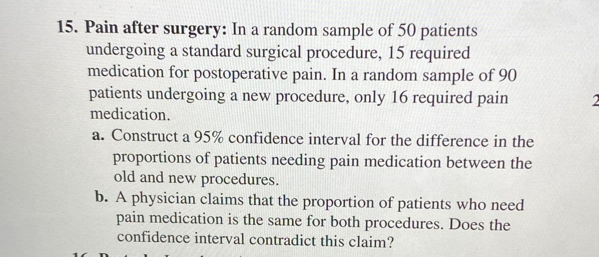 15. Pain after surgery: In a random sample of 50 patients
undergoing a standard surgical procedure, 15 required
medication for postoperative pain. In a random sample of 90
patients undergoing a new procedure, only 16 required pain
medication.
a. Construct a 95% confidence interval for the difference in the
proportions of patients needing pain medication between the
old and new procedures.
b. A physician claims that the proportion of patients who need
pain medication is the same for both procedures. Does the
confidence interval contradict this claim?
16
