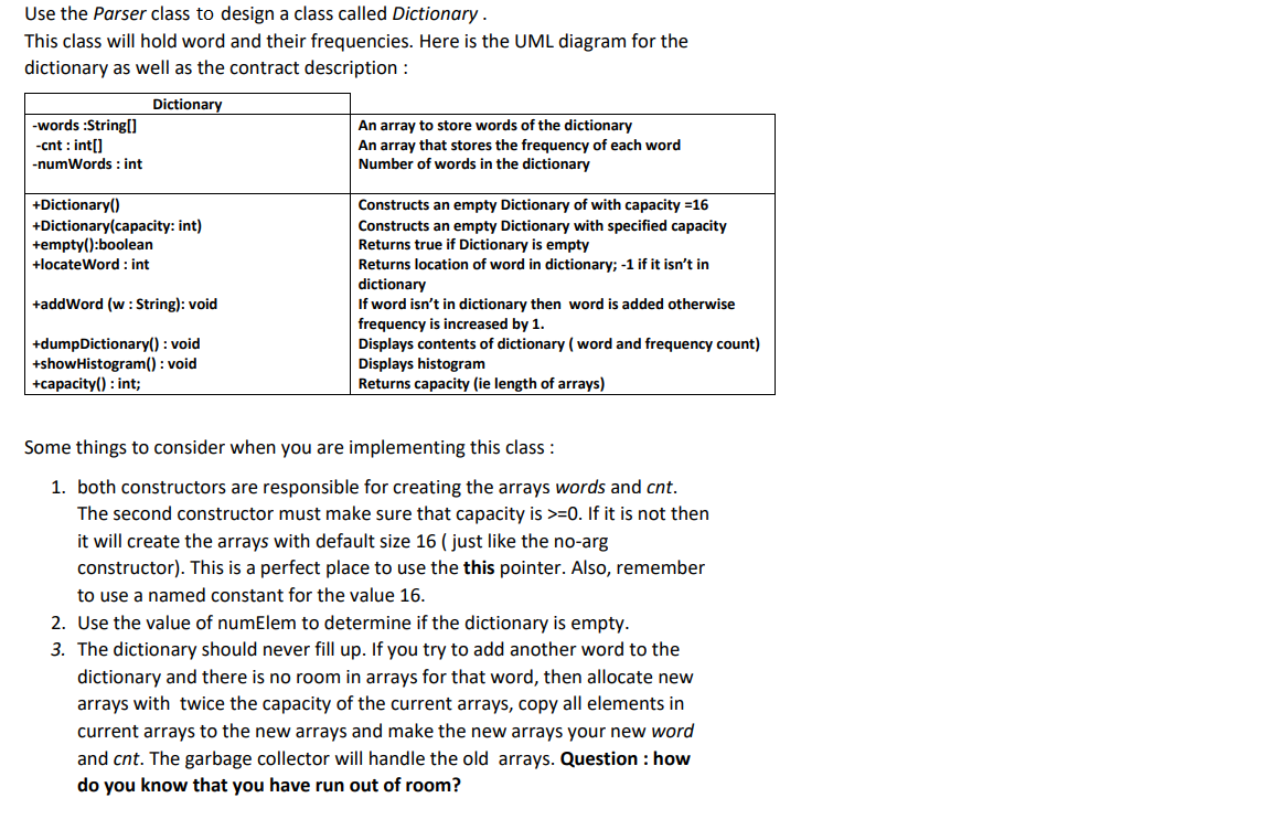 Use the Parser class to design a class called Dictionary.
This class will hold word and their frequencies. Here is the UML diagram for the
dictionary as well as the contract description :
Dictionary
-words:String[]
-cnt : int[]
-numWords : int
+Dictionary()
+Dictionary(capacity: int)
+empty():boolean
+locateWord: int
+addWord (w : String): void
+dumpDictionary(): void
+showHistogram(): void
+capacity(): int;
An array to store words of the dictionary
An array that stores the frequency of each word
Number of words in the dictionary
Constructs an empty Dictionary of with capacity=16
Constructs an empty Dictionary with specified capacity
Returns true if Dictionary is empty
Returns location of word in dictionary; -1 if it isn't in
dictionary
If word isn't in dictionary then word is added otherwise
frequency is increased by 1.
Displays contents of dictionary (word and frequency count)
Displays histogram
Returns capacity (ie length of arrays)
Some things to consider when you are implementing this class :
1. both constructors are responsible for creating the arrays words and cnt.
The second constructor must make sure that capacity is >=0. If it is not then
it will create the arrays with default size 16 ( just like the no-arg
constructor). This is a perfect place to use the this pointer. Also, remember
to use a named constant for the value 16.
2. Use the value of numElem to determine if the dictionary is empty.
3. The dictionary should never fill up. If you try to add another word to the
dictionary and there is no room in arrays for that word, then allocate new
arrays with twice the capacity of the current arrays, copy all elements in
current arrays to the new arrays and make the new arrays your new word
and cnt. The garbage collector will handle the old arrays. Question : how
do you know that you have run out of room?