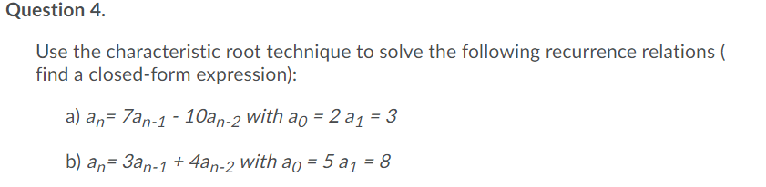 Question 4.
Use the characteristic root technique to solve the following recurrence relations (
find a closed-form expression):
a) an= 7an-1 - 10an-2 with ao = 2 a1 = 3
b) an= 3an-1 + 4an-2 with ao = 5 a1 = 8
