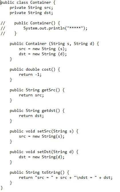 public class Container {
private String src;
private String dst;
//
//
//
}
}
public Container (String s, String d) {
src = new String (s);
dst = new String (d);
}
public double cost() {
return -1;
}
public Container() {
System.out.println("*
public String getSrc() {
return src;
}
public String getdst() {
return dst;
}
public void setSrc (String s) {
src = new String(s);
}
public void setDst(String d) {
dst = new String(d);
}
public String toString() {
}
return "src = " + src + "\ndst =
+ dst;