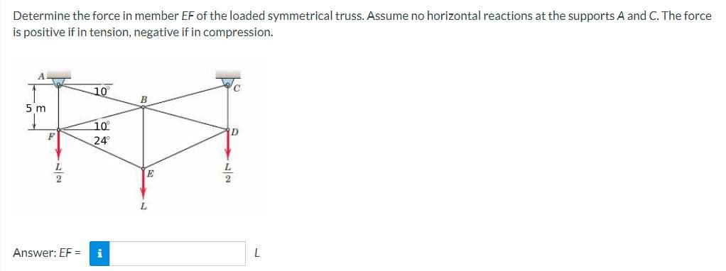 Determine the force in member EF of the loaded symmetrical truss. Assume no horizontal reactions at the supports A and C. The force
is positive if in tension, negative if in compression.
A
5 m
10°
10⁰°
24°
Answer: EF = i
B
E
D
L