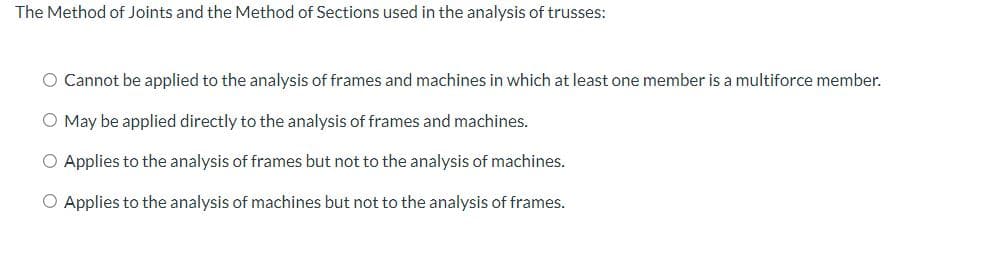 The Method of Joints and the Method of Sections used in the analysis of trusses:
O Cannot be applied to the analysis of frames and machines in which at least one member is a multiforce member.
O May be applied directly to the analysis of frames and machines.
O Applies to the analysis of frames but not to the analysis of machines.
O Applies to the analysis of machines but not to the analysis of frames.