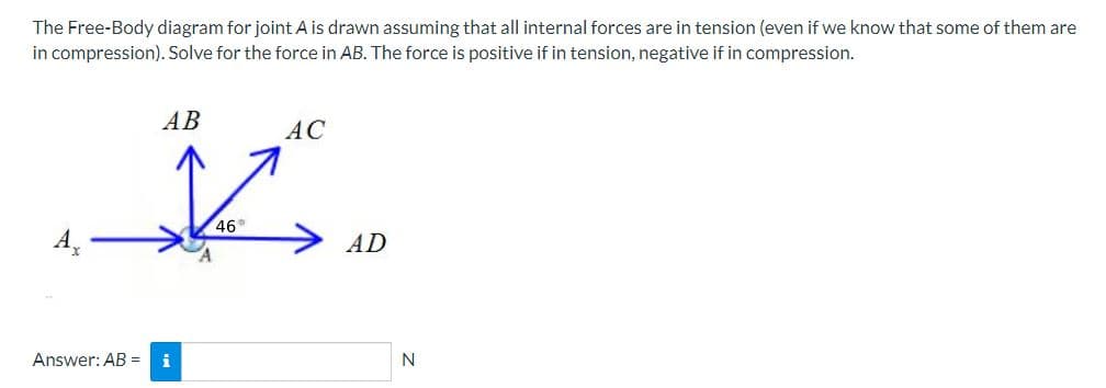 The Free-Body diagram for joint A is drawn assuming that all internal forces are in tension (even if we know that some of them are
in compression). Solve for the force in AB. The force is positive if in tension, negative if in compression.
Answer: AB =
AB
46°
AC
AD
N