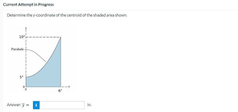 Current Attempt in Progress
Determine the y-coordinate of the centroid of the shaded area shown.
10
Parabolic
5"
Answer: y =
6"
in.