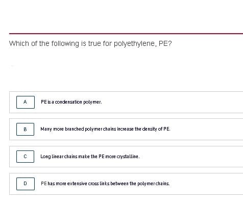 Which of the following is true for polyethylene, PE?
A
PE isa condensation polymer.
B
Many more branched polymerchains increase the density of PE.
Long linearchains make the PE more crystalline.
PE has more extensive cross links between the polymerchains.
