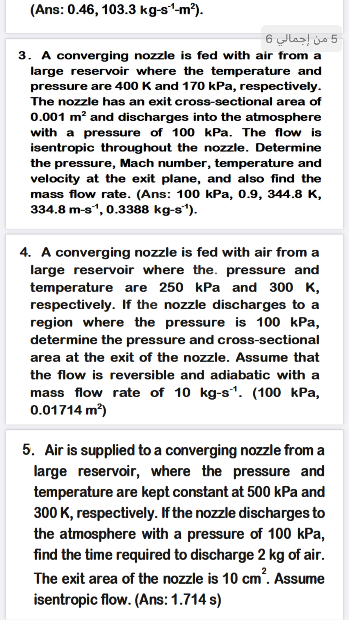 (Ans: 0.46, 103.3 kg-s1-m?).
5 من إجمالي 6
3. A converging nozzle is fed with air from a
large reservoir where the temperature and
pressure are 400 K and 170 kPa, respectively.
The nozzle has an exit cross-sectional area of
0.001 m² and discharges into the atmosphere
with a pressure of 100 kPa. The flow is
isentropic throughout the nozzle. Determine
the pressure, Mach number, temperature and
velocity at the exit plane, and also find the
mass flow rate. (Ans: 100 kPa, 0.9, 344.8 K,
334.8 m-s1, 0.3388 kg-s).
4. A converging nozzle is fed with air from a
large reservoir where the. pressure and
temperature are 250 kPa and 300 K,
respectively. If the nozzle discharges to a
region where the pressure is 100 kPa,
determine the pressure and cross-sectional
area at the exit of the nozzle. Assume that
the flow is reversible and adiabatic with a
mass flow rate of 10 kg-s1. (100 kPa,
0.01714 m?)
5. Air is supplied to a converging nozzle from a
large reservoir, where the pressure and
temperature are kept constant at 500 kPa and
300 K, respectively. If the nozzle discharges to
the atmosphere with a pressure of 100 kPa,
find the time required to discharge 2 kg of air.
2
The exit area of the nozzle is 10 cm". Assume
isentropic flow. (Ans: 1.714 s)
