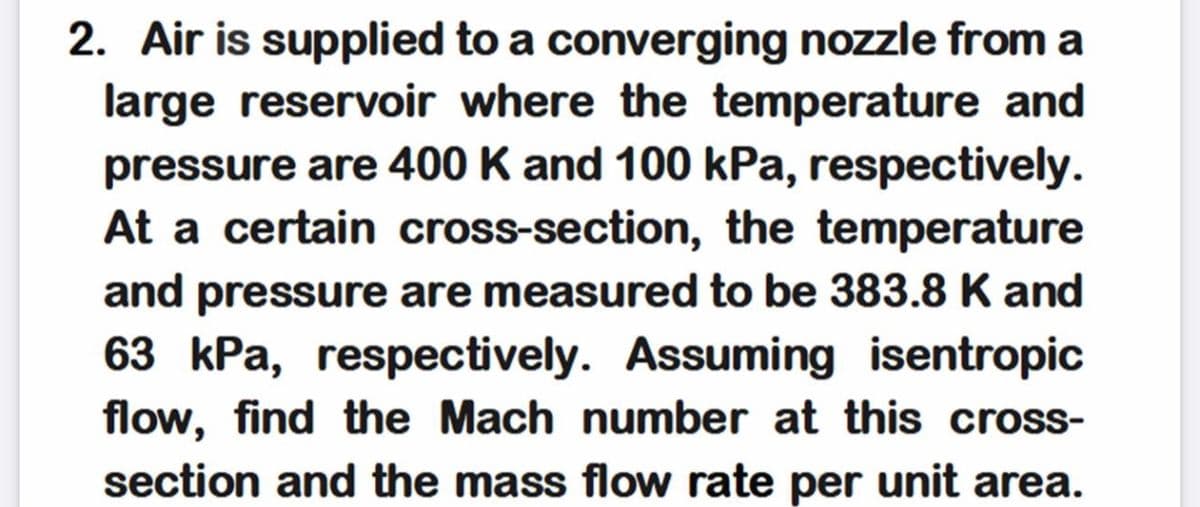 2. Air is supplied to a converging nozzle from a
large reservoir where the temperature and
pressure are 400 K and 100 kPa, respectively.
At a certain cross-section, the temperature
and pressure are measured to be 383.8 K and
63 kPa, respectively. Assuming isentropic
flow, find the Mach number at this cross-
section and the mass flow rate per unit area.
