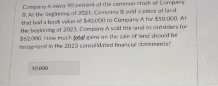 Company A owns 90 percent of the common stock of Company
B. At the beginning of 2021, Company B sold a piece of land
that had a book value of $40,000 to Company A for $50,000. At
the beginning of 2023, Company A sold the land to outsiders for
$62.000. How much total gains on the sale of land should be
recognized in the 2023 consolidated financial statements?
10,800
