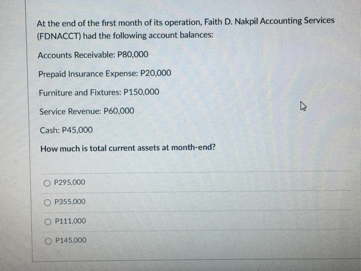 At the end of the first month of its operation, Faith D. Nakpil Accounting Services
(FDNACCT) had the following account balances:
Accounts Receivable: P80,000
Prepaid Insurance Expense: P20,000
Furniture and Fixtures: P150,000
Service Revenue: P60,000
Cash: P45,000
How much is total current assets at month-end?
O P295,000
P355,000
O P111,000
P145,000
