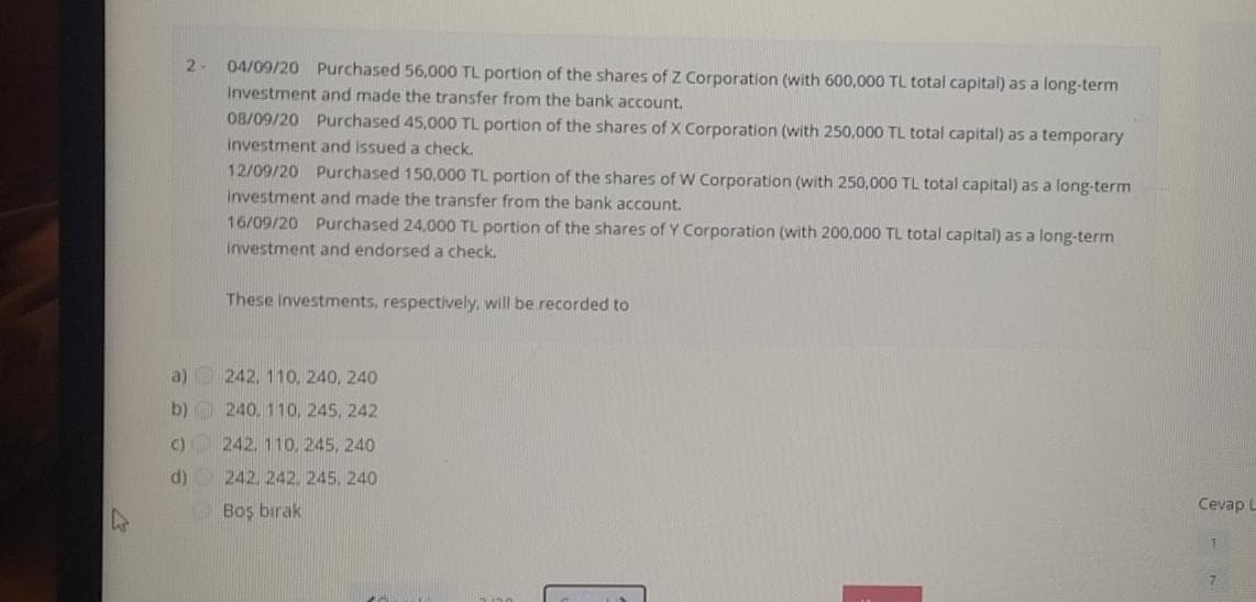 2-
04/09/20 Purchased 56,000 TL portion of the shares of Z Corporation (with 600,000 TL total capital) as a long-term
Investment and made the transfer from the bank account.
O8/09/20 Purchased 45,000 TL portion of the shares of X Corporation (with 250,000 TL total capital) as a temporary
investment and issued a check.
12/09/20 Purchased 150,000 TL portion of the shares of W Corporation (with 250,000 TL total capital) as a long-term
investment and made the transfer from the bank account.
16/09/20 Purchased 24,000 TL portion of the shares of Y Corporation (with 200,000 TL total capital) as a long-term
investment and endorsed a check.
These investments, respectively, will be recorded to
a) 242, 110, 240, 240
b) 240, 110, 245, 242
c) 242. 110, 245, 240
d) 242, 242. 245, 240
Cevap L
Boş bırak
