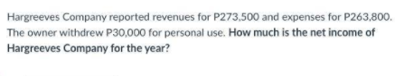 Hargreeves Company reported revenues for P273,500 and expenses for P263,800.
The owner withdrew P30,000 for personal use. How much is the net income of
Hargreeves Company for the year?

