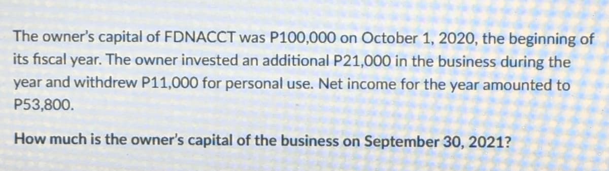 The owner's capital of FDNACCT was P100,000 on October 1, 2020, the beginning of
its fiscal year. The owner invested an additional P21,000 in the business during the
year and withdrew P11,000 for personal use. Net income for the year amounted to
P53,800.
How much is the owner's capital of the business on September 30, 2021?
