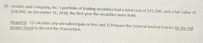 30. Geddes and Company, Inc.'s portfolio of trading securities had a total cost of $15,500, and a fair value of
$18,000, on December 31, 2018, the first year the securities were held.
Required: 1) Calculate any unrealized gain or loss and 2) Prepare the General Journal Entries (in the full
proper form) to Record the Transaction.
