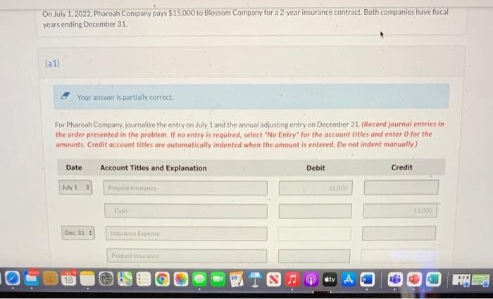 On July 1, 2022, Pharoah Company pays $15.000 to Blossom Company for a 2-year insurance contract. Both companies have fiscal
years ending December 31.
(a1)
Your answer is partially correct.
For Pharoah Company, journalize the entry on July 1 and the annual adjusting entry on December 31. (Record journal entries in
the order presented in the problem. If no entry is required, select "No Entry" for the account titles and enter 0 for the
amounts. Credit account titles are automatically indented when the amount is entered. Do not indent manually.)
Date
Account Titles and Explanation
Debit
Credit
July 1
Prepaid Inurance
15000
Cash
15.000
Dec. 31:
Insuraince Expense
Prepaid Isurance
