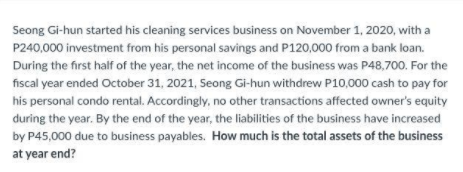 Seong Gi-hun started his cleaning services business on November 1, 2020, with a
P240,000 investment from his personal savings and P120,000 from a bank loan.
During the first half of the year, the net income of the business was P48,700. For the
fiscal year ended October 31, 2021, Seong Gi-hun withdrew P10,000 cash to pay for
his personal condo rental. Accordingly, no other transactions affected owner's equity
during the year. By the end of the year, the liabilities of the business have increased
by P45,000 due to business payables. How much is the total assets of the business
at year end?
