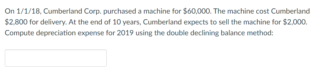 On 1/1/18, Cumberland Corp. purchased a machine for $60,000. The machine cost Cumberland
$2,800 for delivery. At the end of 10 years, Cumberland expects to sell the machine for $2,000.
Compute depreciation expense for 2019 using the double declining balance method:
