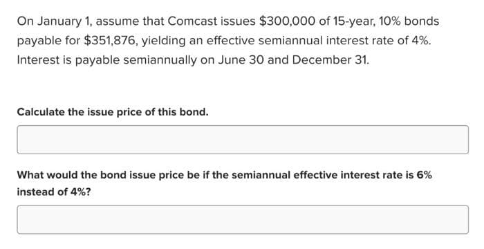 On January 1, assume that Comcast issues $300,000 of 15-year, 10% bonds
payable for $351,876, yielding an effective semiannual interest rate of 4%.
Interest is payable semiannually on June 30 and December 31.
Calculate the issue price of this bond.
What would the bond issue price be if the semiannual effective interest rate is 6%
instead of 4%?
