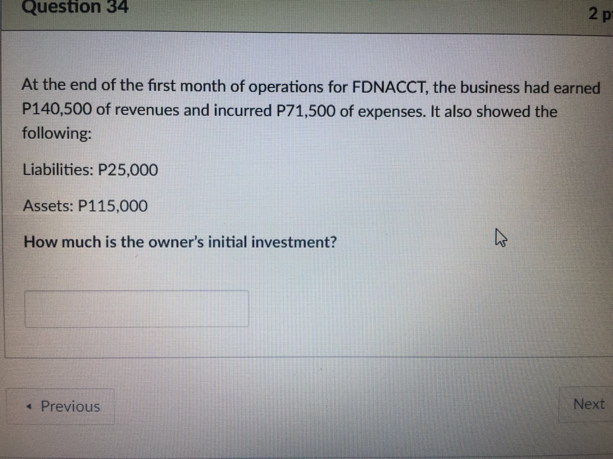 Question 34
2 p
At the end of the first month of operations for FDNACCT, the business had earned
P140,500 of revenues and incurred P71,500 of expenses. It also showed the
following:
Liabilities: P25,000
Assets: P115,000
How much is the owner's initial investment?
Next
* Previous
