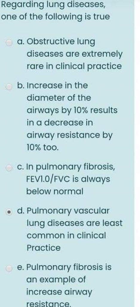 Regarding lung diseases,
one of the following is true
O a. Obstructive lung
diseases are extremely
rare in clinical practice
b. Increase in the
diameter of the
airways by 10% results
in a decrease in
airway resistance by
10% too.
c. In pulmonary fibrosis,
FEVI.0/FVC is always
below normal
o d. Pulmonary vascular
lung diseases are least
common in clinical
Practice
O e. Pulmonary fibrosis is
an example of
increase airway
resistance.
