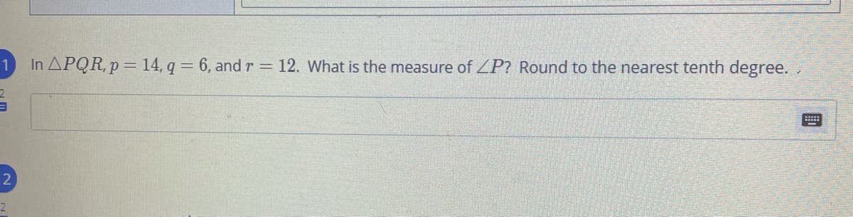In APQR, p = 14, q = 6, andr = 12. What is the measure of ZP? Round to the nearest tenth degree.
2
2
