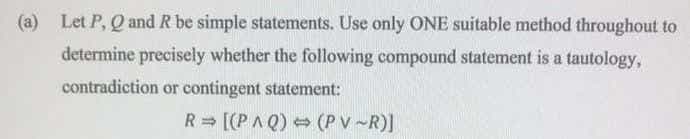 (a) Let P, Q and R be simple statements. Use only ONE suitable method throughout to
determine precisely whether the following compound statement is a tautology,
contradiction or contingent statement:
R = [(PAQ) = (P V -R)]

