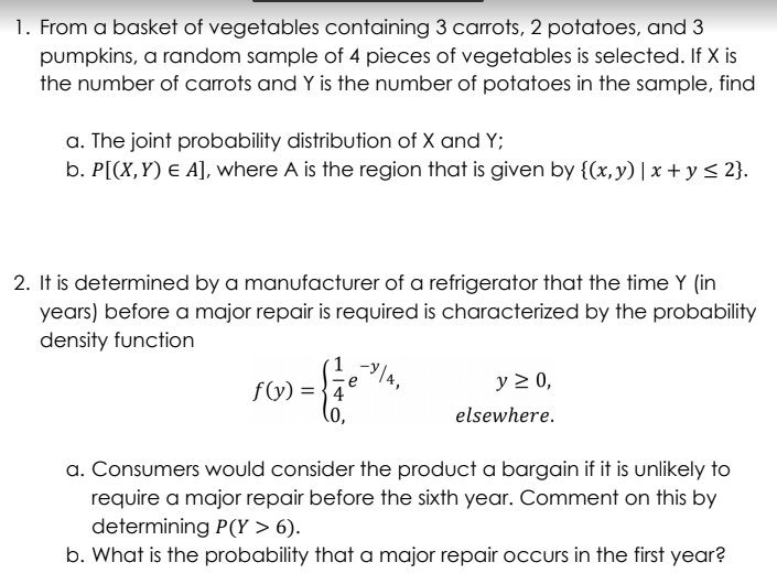 1. From a basket of vegetables containing 3 carrots, 2 potatoes, and 3
pumpkins, a random sample of 4 pieces of vegetables is selected. If X is
the number of carrots and Y is the number of potatoes in the sample, find
a. The joint probability distribution of X and Y;
b. P[(X,Y) e A], where A is the region that is given by {(x,y)|x + y < 2}.
2. It is determined by a manufacturer of a refrigerator that the time Y (in
years) before a major repair is required is characterized by the probability
density function
f(y) = {4e
y 2 0,
elsewhere.
a. Consumers would consider the product a bargain if it is unlikely to
require a major repair before the sixth year. Comment on this by
determining P(Y > 6).
b. What is the probability that a major repair occurs in the first year?
