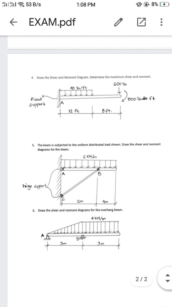 1:9E 53 B/s
1:08 PM
"Z" @ 8% 4
E EXAM.pdf
4. Draw the Shear and Moment Diagram. Determine the maximum shear and moment.
G00 llb
40 16/ft
fixed
support
1000 lb ft
12 ft.
8ft.
5. The beam is subjected to the uniform distributed load shown. Draw the shear and moment
diagrams for the beam.
2 KN/m
B
hinge apports
2m
6. Draw the shear and moment diagrams for the overhang beam.
4 KN/m
B
3m
2/2
