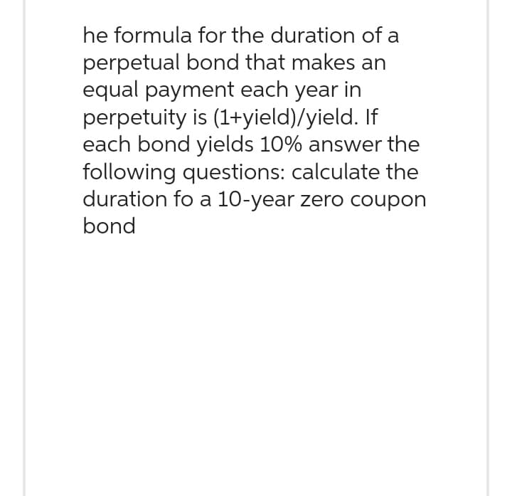 he formula for the duration of a
perpetual bond that makes an
equal payment each year in
perpetuity is (1+yield)/yield. If
each bond yields 10% answer the
following questions: calculate the
duration fo a 10-year zero coupon
bond
