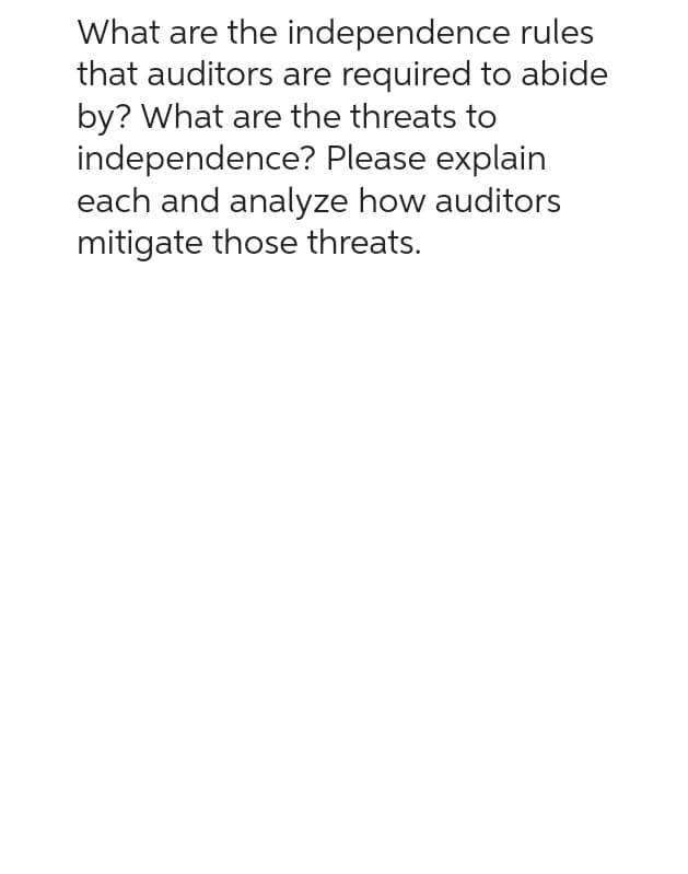 What are the independence rules
that auditors are required to abide
by? What are the threats to
independence? Please explain
each and analyze how auditors
mitigate those threats.