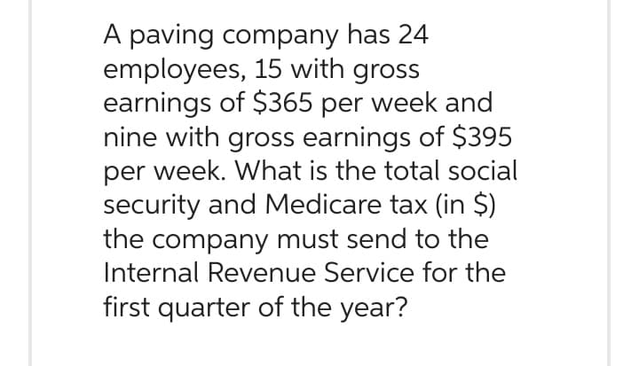 A paving company has 24
employees, 15 with gross
earnings of $365 per week and
nine with gross earnings of $395
per week. What is the total social
security and Medicare tax (in $)
the company must send to the
Internal Revenue Service for the
first quarter of the year?