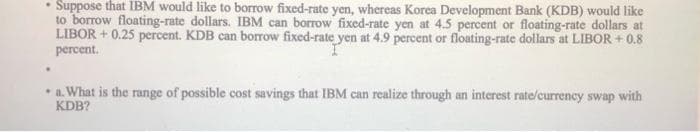 .
Suppose that IBM would like to borrow fixed-rate yen, whereas Korea Development Bank (KDB) would like
to borrow floating-rate dollars. IBM can borrow fixed-rate yen at 4.5 percent or floating-rate dollars at
LIBOR +0.25 percent. KDB can borrow fixed-rate yen at 4.9 percent or floating-rate dollars at LIBOR +0.8
percent.
• a. What is the range of possible cost savings that IBM can realize through an interest rate/currency swap with
KDB?