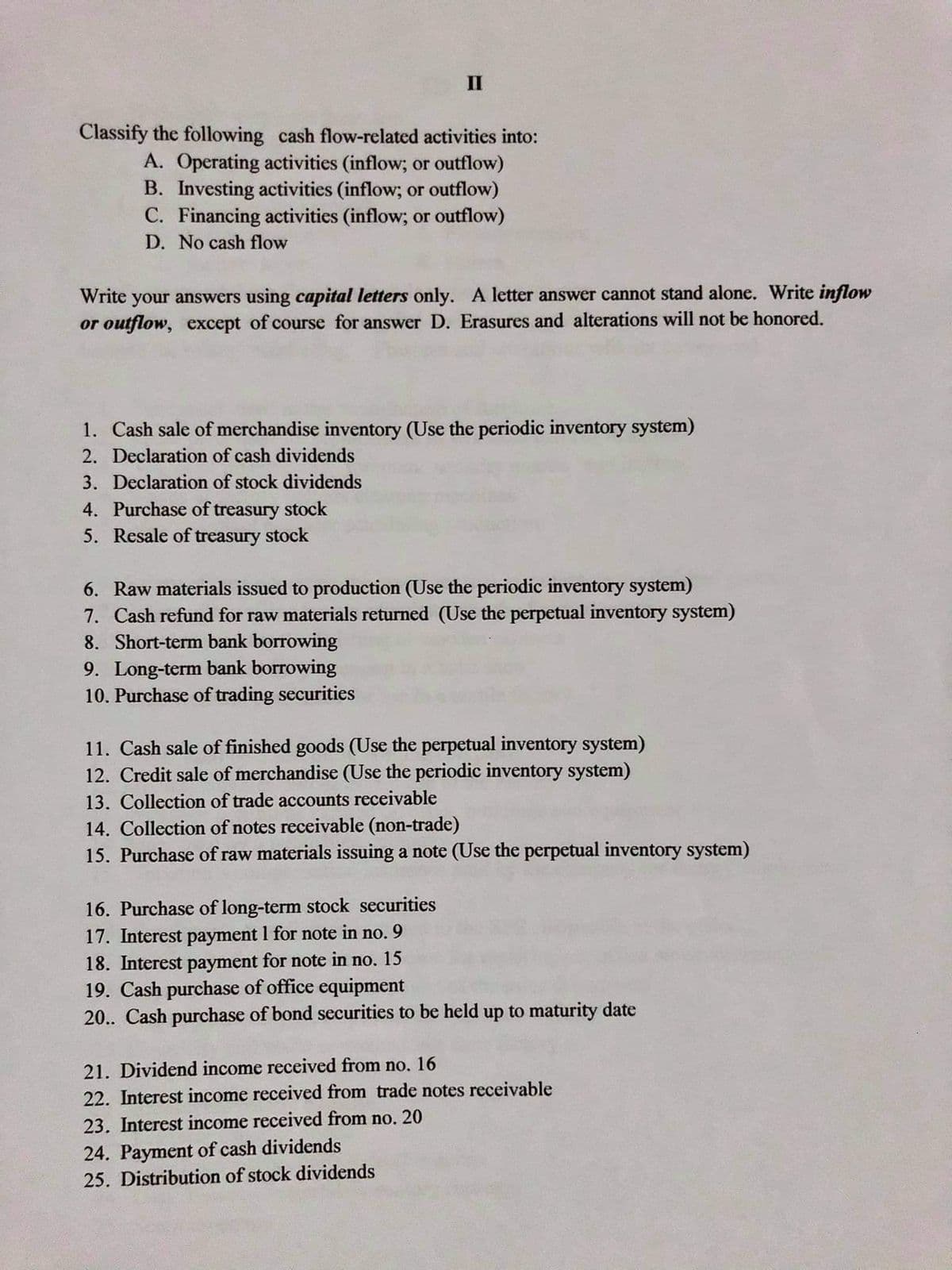 II
Classify the following cash flow-related activities into:
A. Operating activities (inflow; or outflow)
B. Investing activities (inflow; or outflow)
C. Financing activities (inflow; or outflow)
D. No cash flow
Write your answers using capital letters only. A letter answer cannot stand alone. Write inflow
or outflow, except of course for answer D. Erasures and alterations will not be honored.
1. Cash sale of merchandise inventory (Use the periodic inventory system)
2. Declaration of cash dividends
3. Declaration of stock dividends
4. Purchase of treasury stock
5. Resale of treasury stock
6. Raw materials issued to production (Use the periodic inventory system)
7. Cash refund for raw materials returned (Use the perpetual inventory system)
8. Short-term bank borrowing
9. Long-term bank borrowing
10. Purchase of trading securities
11. Cash sale of finished goods (Use the perpetual inventory system)
12. Credit sale of merchandise (Use the periodic inventory system)
13. Collection of trade accounts receivable
14. Collection of notes receivable (non-trade)
15. Purchase of raw materials issuing a note (Use the perpetual inventory system)
16. Purchase of long-term stock securities
17. Interest payment 1 for note in no. 9
18. Interest payment for note in no. 15
19. Cash purchase of office equipment
20.. Cash purchase of bond securities to be held up to maturity date
21. Dividend income received from no. 16
22. Interest income received from trade notes receivable
23. Interest income received from no. 20
24. Payment of cash dividends
25. Distribution of stock dividends
