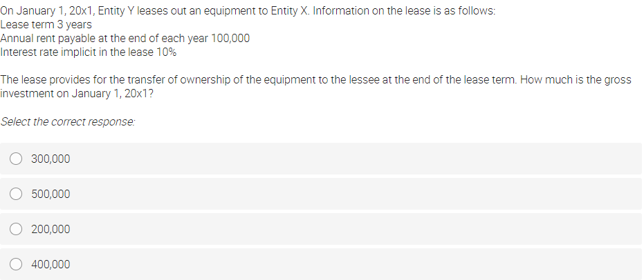 On January 1, 20x1, Entity Y leases out an equipment to Entity X. Information on the lease is as follows:
Lease term 3 years
Annual rent payable at the end of each year 100,000
Interest rate implicit in the lease 10%
The lease provides for the transfer of ownership of the equipment to the lessee at the end of the lease term. How much is the gross
investment on January 1, 20x1?
Select the correct response:
O 300,000
500,000
200,000
400,000
