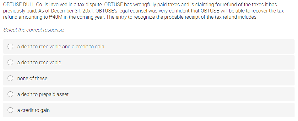 OBTUSE DULL Co. is involved in a tax dispute. OBTUSE has wrongfully paid taxes and is claiming for refund of the taxes it has
previously paid. As of December 31, 20x1, OBTUSE's legal counsel was very confident that OBTUSE will be able to recover the tax
refund amounting to P40M in the coming year. The entry to recognize the probable receipt of the tax refund includes
Select the correct response:
a debit to receivable and a credit to gain
a debit to receivable
none of these
a debit to prepaid asset
a credit to gain
