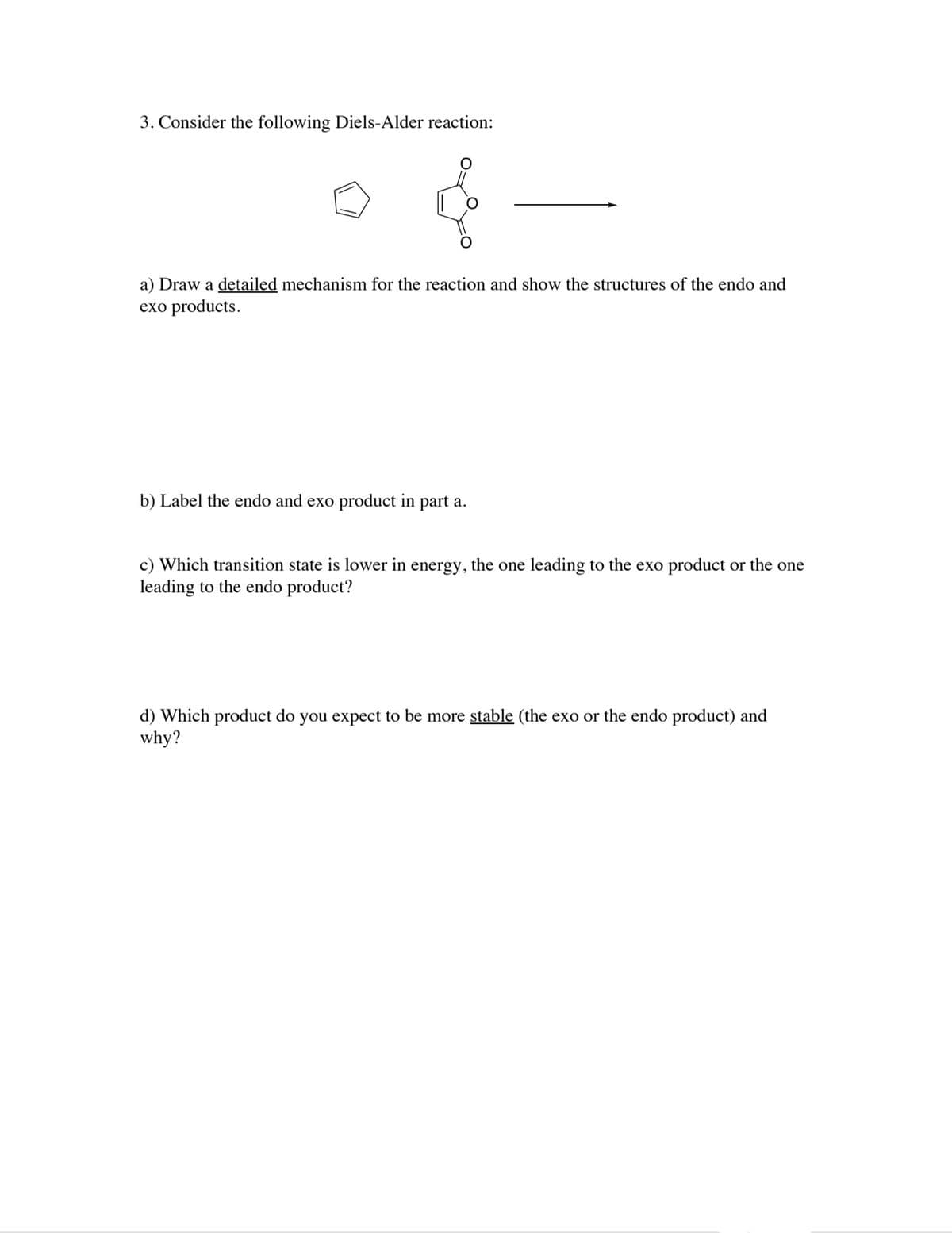 3. Consider the following Diels-Alder reaction:
a) Draw a detailed mechanism for the reaction and show the structures of the endo and
exo products.
b) Label the endo and exo product in part a.
c) Which transition state is lower in energy, the one leading to the exo product or the one
leading to the endo product?
d) Which product do you expect to be more stable (the exo or the endo product) and
why?
