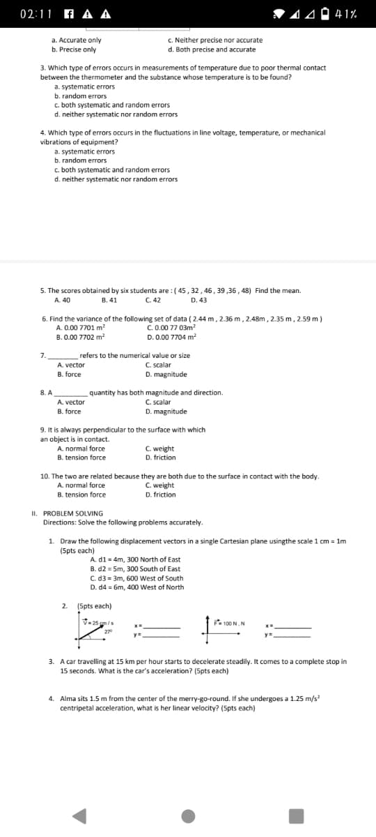 02:11 A A A
V 14 Ó 41%
a. Accurate only
c. Neither precise nor accurate
b. Precise only
d. Both precise and accurate
3. Which type of errors occurs in measurements of temperature due to poor thermal contact
between the thermometer and the substance whose temperature is to be found?
a. systematic errors
b. random errors
c. both systematic and random errors
d. neither systematic nor random errors
4. Which type of errors occurs in the fluctuations in line voltage, temperature, or mechanical
vibrations of equipment?
a. systematic errors
b. random errors
c. both systematic and random errors
d. neither systematic nor random errors
5. The scores obtained by six students are : ( 45 , 32, 46, 39 ,36 , 48) Find the mean.
C. 42
A. 40
B. 41
D. 43
6. Find the variance of the following set of data ( 2.44 m, 2.36 m, 2.48m, 2.35 m, 2.59 m)
C.0.00 77 03m?
D. 0.00 7704 m²
A. 0.00 7701 m?
B. 0.00 7702 m?
refers to the numerical value or size
C. scalar
D. magnitude
7.
A. vector
B. force
quantity has both magnitude and direction
C. scalar
8. A
A. vector
B. force
D. magnitude
9. It is always perpendicular to the surface with which
an object is in contact.
A. normal force
C. weight
B. tension force
D. friction
10. The two are related because they are both due to the surface in contact with the body.
C. weight
D. friction
A. normal force
B. tension force
II. PROBLEM SOLVING
Directions: Solve the following problems accurately.
1. Draw the following displacement vectors in a single Cartesian plane usingthe scale 1 cm = 1m
(Spts each)
A. d1 = 4m, 300 North of East
B. d2 = 5m, 300 South of East
C. d3 = 3m, 600 West of South
D. d4 = 6m, 400 West of North
2.
(Spts each)
-25 gm/s
F
100 N.N
27°
3. A car travelling at 15 km per hour starts to decelerate steadily. It comes to a complete stop in
15 seconds. What is the car's acceleration? (5pts each)
4. Alma sits 1.5 m from the center of the merry-go-round. If she undergoes a 1.25 m/s?
centripetal acceleration, what is her linear velocity? (5pts each)
