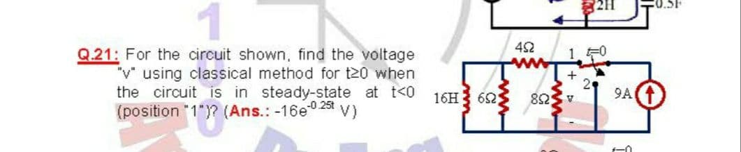211
42
1 F0
Q.21: For the circuit shown, find the voltage
"v" using classical method for t20 when
the circuit is in steady-state at t<0
(position "1")? (Ans.: -16e0 25t V)
16H3 62
9A
A SU8
