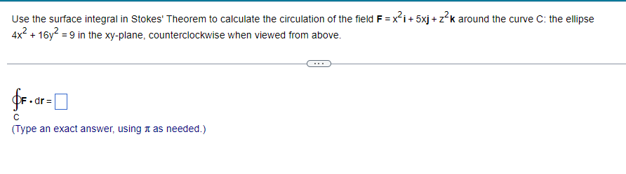 Use the surface integral in Stokes' Theorem to calculate the circulation of the field F = x²i+5xj+z²k around the curve C: the ellipse
4x² + 16y² = 9 in the xy-plane, counterclockwise when viewed from above.
fF.dr=
(Type an exact answer, using as needed.)