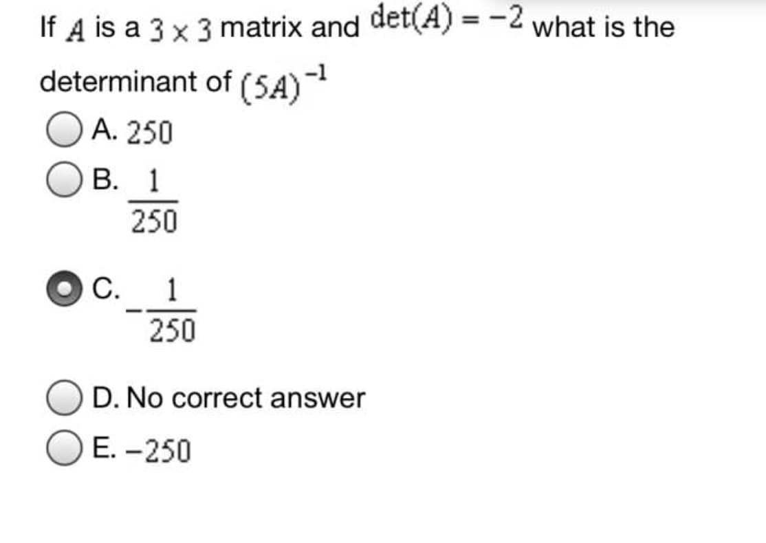 If A is a 3 x 3 matrix and det(A) = -2 what is the
determinant of (5A)
A. 250
В. 1
250
С.
1
250
D. No correct answer
E. -250
